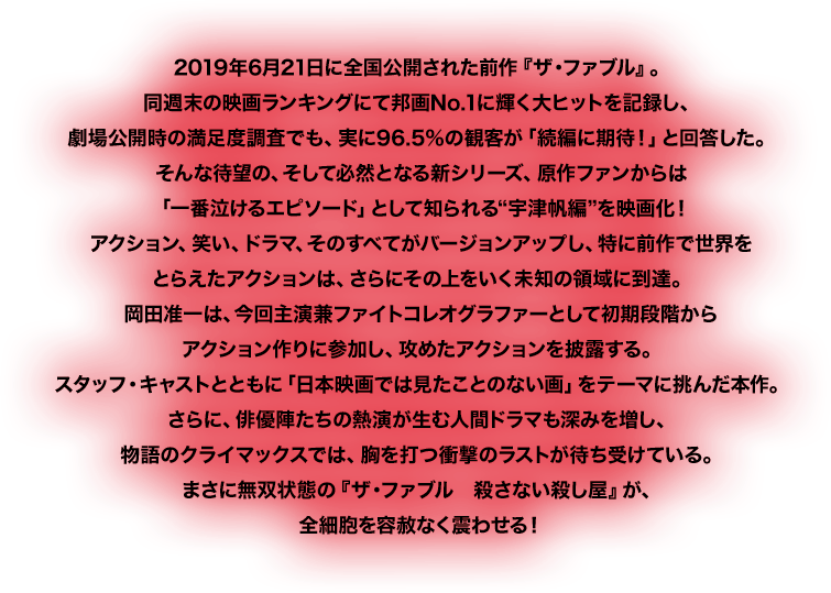 2019年6月21日に全国公開された前作『ザ・ファブル』。同週末の映画ランキングにて邦画No.1に輝く大ヒットを記録し、劇場公開時の満足度調査でも、実に96.5%の観客が「続編に期待!」と回答した。そんな待望の、そして必然となる新シリーズ、原作ファンからは「一番泣けるエピソード」として知られる“宇津帆編”を映画化!アクション、笑い、ドラマ、そのすべてがバージョンアップし、特に前作で世界をとらえたアクションは、さらにその上をいく未知の領域に到達。岡田准一は、今回主演兼ファイトコレオグラファーとして初期段階からアクション作りに参加し、攻めたアクションを披露する。スタッフ・キャストとともに「日本映画では見たことのない画」をテーマに挑んだ本作。さらに、俳優陣たちの熱演が生む人間ドラマも深みを増し、物語のクライマックスでは、胸を打つ衝撃のラストが待ち受けている。まさに無双状態の『ザ・ファブル 殺さない殺し屋』が、全細胞を容赦なく震わせる!