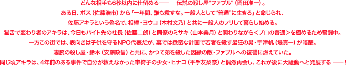 どんな相手も6秒以内に仕留める―― 伝説の殺し屋“ファブル”(岡田准一)。ある日、ボス(佐藤浩市)から「一年間、誰も殺すな。一般人として“普通”に生きろ」と命じられ、佐藤アキラという偽名で、相棒・ヨウコ(木村文乃)と共に一般人のフリして暮らし始める。猫舌で変わり者のアキラは、今日もバイト先の社長(佐藤二朗)と同僚のミサキ(山本美月)と関わりながら<プロの普通>を極めるため奮闘中。一方この街では、表向きは子供を守るNPO代表だが、裏では緻密な計画で若者を殺す最狂の男・宇津帆(堤真一)が暗躍。凄腕の殺し屋・鈴木(安藤政信)と共に、かつて弟を殺した因縁の敵・ファブルへの復讐に燃えていた。同じ頃アキラは、4年前のある事件で自分が救えなかった車椅子の少女・ヒナコ(平手友梨奈)と偶然再会し、これが後に大騒動へと発展する ――!